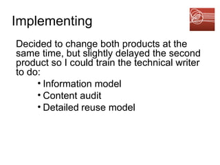 Implementing Decided to change both products at the same time, but slightly delayed the second product so I could train the technical writer to do:  Information model Content audit Detailed   reuse model 