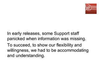 In early releases, some Support staff panicked when information was missing. To succeed, to show our flexibility and willingness, we had to be accommodating and understanding. 