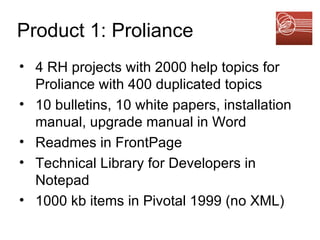 Product 1: Proliance 4 RH projects with 2000 help topics for Proliance with 400 duplicated topics 10 bulletins, 10 white papers, installation manual, upgrade manual in Word Readmes in FrontPage Technical Library for Developers in Notepad 1000 kb items in Pivotal 1999 (no XML) 