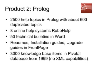 Product 2: Prolog 2500 help topics in Prolog with about 600 duplicated topics 8 online help systems RoboHelp  50 technical bulletins in Word Readmes, Installation guides, Upgrade guides in FrontPage 3000 knowledge base items in Pivotal database from 1999 (no XML capabilities) 