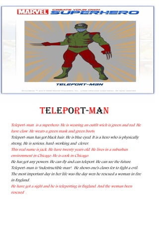 TELEPORT-MAN
Teleport-man is a superhero. He is wearing an outfit wich is green and red. He
have claw. He wears a green mask and green boots.
Teleport-man has got black hair. He is blue eyed. It is a hero who is physically
strong. He is serious, hard-working and clever.
This real name is jack. He have twenty years old. He lives in a suburban
environment in Chicago. He is cook in Chicago.
He has got any powers. He can fly and can teleport. He can see the future.
Teleport-man is "indestructible man". He shows one's claws for to fight a evil.
The most important day in her life was the day wen he rescued a woman in fire
in England.
He have got a sight and he is teleporting in England. And the woman been
rescued .
 