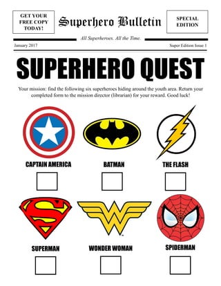 Superhero Bulletin
GET YOUR
FREE COPY
TODAY!
SPECIAL
EDITION
All Superheroes. All the Time.
January 2017 Super Edition Issue 1
SUPERHERO QUESTYour mission: find the following six superheroes hiding around the youth area. Return your
completed form to the mission director (librarian) for your reward. Good luck!
CAPTAIN AMERICA BATMAN THE FLASH
SUPERMAN WONDER WOMAN SPIDERMAN
 
