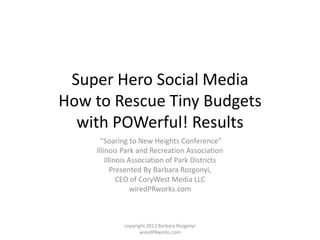 Super Hero Social Media
How to Rescue Tiny Budgets
  with POWerful! Results
      “Soaring to New Heights Conference”
    Illinois Park and Recreation Association
        Illinois Association of Park Districts
           Presented By Barbara Rozgonyi,
             CEO of CoryWest Media LLC
                  wiredPRworks.com



             copyright 2013 Barbara Rozgonyi
                    wiredPRworks.com
 
