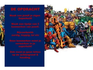 DE OPDRACHT Maak van jezelf je eigen  Superheld! Maak een lijstje van 5 kenmerken van jezelf. Bijvoorbeeld: aardig, koppig, lui etc Deze kenmerken moet je verwerken in je superheld! Ook moet je gaan letten op de achtergrond & houding. 