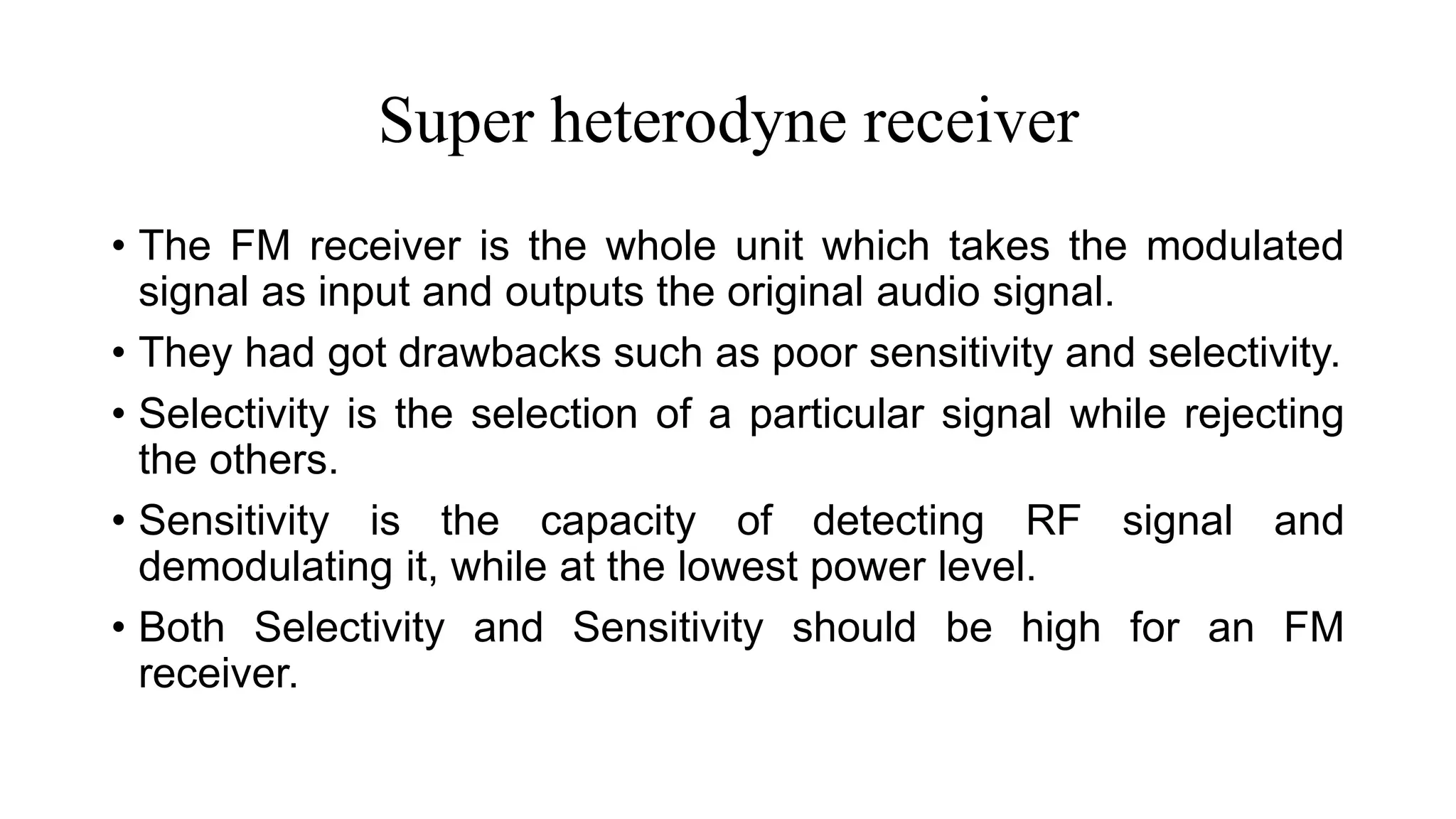 Super heterodyne receiver
• The FM receiver is the whole unit which takes the modulated
signal as input and outputs the original audio signal.
• They had got drawbacks such as poor sensitivity and selectivity.
• Selectivity is the selection of a particular signal while rejecting
the others.
• Sensitivity is the capacity of detecting RF signal and
demodulating it, while at the lowest power level.
• Both Selectivity and Sensitivity should be high for an FM
receiver.
 