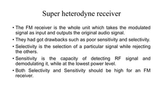 Super heterodyne receiver
• The FM receiver is the whole unit which takes the modulated
signal as input and outputs the original audio signal.
• They had got drawbacks such as poor sensitivity and selectivity.
• Selectivity is the selection of a particular signal while rejecting
the others.
• Sensitivity is the capacity of detecting RF signal and
demodulating it, while at the lowest power level.
• Both Selectivity and Sensitivity should be high for an FM
receiver.
 