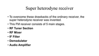 Super heterodyne receiver
• To overcome these drawbacks of the ordinary receiver, the
super heterodyne receiver was invented.
• This FM receiver consists of 5 main stages.
• RF Tuner Section
• RF Mixer
• IF Filter
• Demodulator
• Audio Amplifier
 