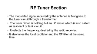 RF Tuner Section
• The modulated signal received by the antenna is first given to
the tuner circuit through a transformer.
• The tuner circuit is nothing but an LC circuit which is also called
as resonant or tank circuit.
• It selects the frequency, desired by the radio receiver.
• It also tunes the local oscillator and the RF filter at the same
time.
 