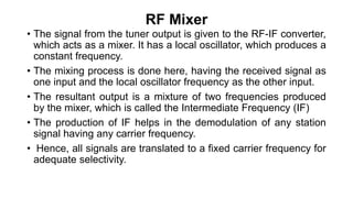 RF Mixer
• The signal from the tuner output is given to the RF-IF converter,
which acts as a mixer. It has a local oscillator, which produces a
constant frequency.
• The mixing process is done here, having the received signal as
one input and the local oscillator frequency as the other input.
• The resultant output is a mixture of two frequencies produced
by the mixer, which is called the Intermediate Frequency (IF)
• The production of IF helps in the demodulation of any station
signal having any carrier frequency.
• Hence, all signals are translated to a fixed carrier frequency for
adequate selectivity.
 