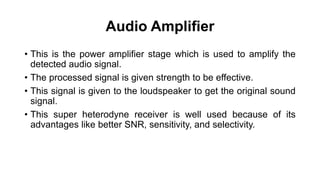 Audio Amplifier
• This is the power amplifier stage which is used to amplify the
detected audio signal.
• The processed signal is given strength to be effective.
• This signal is given to the loudspeaker to get the original sound
signal.
• This super heterodyne receiver is well used because of its
advantages like better SNR, sensitivity, and selectivity.
 