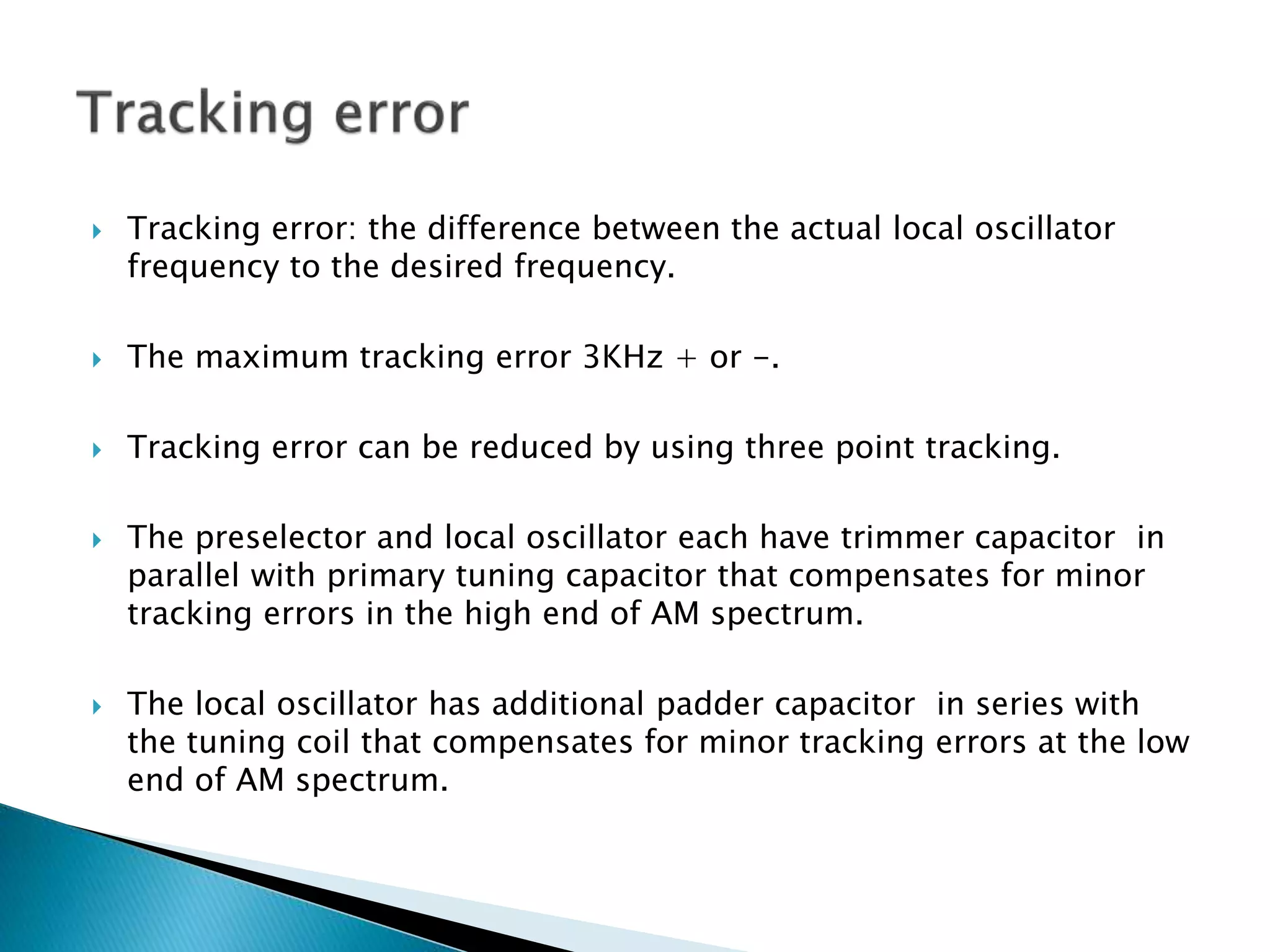  Tracking error: the difference between the actual local oscillator
frequency to the desired frequency.
 The maximum tracking error 3KHz + or -.
 Tracking error can be reduced by using three point tracking.
 The preselector and local oscillator each have trimmer capacitor in
parallel with primary tuning capacitor that compensates for minor
tracking errors in the high end of AM spectrum.
 The local oscillator has additional padder capacitor in series with
the tuning coil that compensates for minor tracking errors at the low
end of AM spectrum.
 