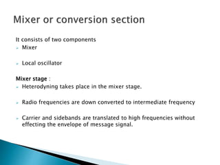 It consists of two components
 Mixer
 Local oscillator
Mixer stage :
 Heterodyning takes place in the mixer stage.
 Radio frequencies are down converted to intermediate frequency
 Carrier and sidebands are translated to high frequencies without
effecting the envelope of message signal.
 