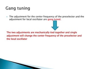  The adjustment for the center frequency of the preselector and the
adjustment for local oscillator are gang tuned.
The two adjustments are mechanically tied together and single
adjustment will change the center frequency of the preselector and
the local oscillator
 