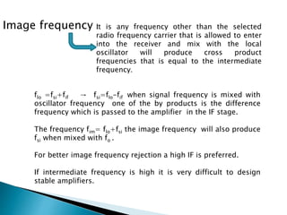 Image frequency :
It is any frequency other than the selected
radio frequency carrier that is allowed to enter
into the receiver and mix with the local
oscillator will produce cross product
frequencies that is equal to the intermediate
frequency.
flo =fsi+fif → fsi=flo-fif when signal frequency is mixed with
oscillator frequency one of the by products is the difference
frequency which is passed to the amplifier in the IF stage.
The frequency fim= flo+fsi the image frequency will also produce
fsi when mixed with fo .
For better image frequency rejection a high IF is preferred.
If intermediate frequency is high it is very difficult to design
stable amplifiers.
 