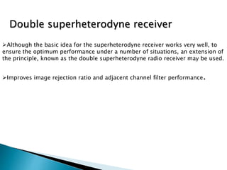Although the basic idea for the superheterodyne receiver works very well, to
ensure the optimum performance under a number of situations, an extension of
the principle, known as the double superheterodyne radio receiver may be used.
Improves image rejection ratio and adjacent channel filter performance.
Double superheterodyne receiver
 