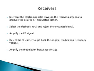  Intercept the electromagnetic waves in the receiving antenna to
produce the desired RF modulated carrier.
 Select the desired signal and reject the unwanted signal.
 Amplify the RF signal.
 Detect the RF carrier to get back the original modulation frequency
voltage.
 Amplify the modulation frequency voltage
 