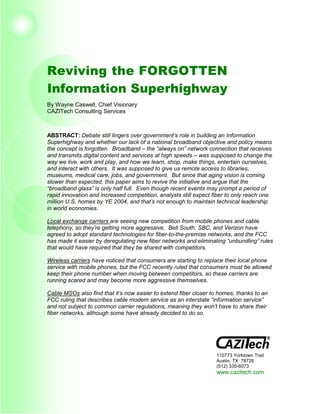 Reviving the FORGOTTEN
Information Superhighway
By Wayne Caswell, Chief Visionary
CAZITech Consulting Services



ABSTRACT: Debate still lingers over government’s role in building an Information
Superhighway and whether our lack of a national broadband objective and policy means
the concept is forgotten. Broadband – the “always on” network connection that receives
and transmits digital content and services at high speeds – was supposed to change the
way we live, work and play, and how we learn, shop, make things, entertain ourselves,
and interact with others. It was supposed to give us remote access to libraries,
museums, medical care, jobs, and government. But since that aging vision is coming
slower than expected, this paper aims to revive the initiative and argue that the
“broadband glass” is only half full. Even though recent events may prompt a period of
rapid innovation and increased competition, analysts still expect fiber to only reach one
million U.S. homes by YE 2004, and that’s not enough to maintain technical leadership
in world economies.

Local exchange carriers are seeing new competition from mobile phones and cable
telephony, so they’re getting more aggressive. Bell South, SBC, and Verizon have
agreed to adopt standard technologies for fiber-to-the-premise networks, and the FCC
has made it easier by deregulating new fiber networks and eliminating “unbundling” rules
that would have required that they be shared with competitors.

Wireless carriers have noticed that consumers are starting to replace their local phone
service with mobile phones, but the FCC recently ruled that consumers must be allowed
keep their phone number when moving between competitors, so these carriers are
running scared and may become more aggressive themselves.

Cable MSOs also find that it’s now easier to extend fiber closer to homes, thanks to an
FCC ruling that describes cable modem service as an interstate “information service”
and not subject to common carrier regulations, meaning they won’t have to share their
fiber networks, although some have already decided to do so.




                                                                  110773 Yorktown Trail
                                                                  Austin, TX 78726
                                                                  (512) 335-6073
                                                                  www.cazitech.com
 