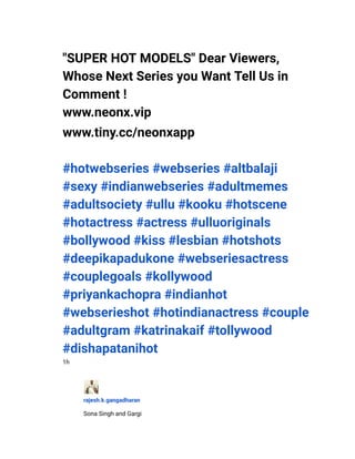 ​ "SUPER HOT MODELS" Dear Viewers,
Whose Next Series you Want Tell Us in
Comment !
​ www.neonx.vip
​ www.tiny.cc/neonxapp
#hotwebseries #webseries #altbalaji
#sexy #indianwebseries #adultmemes
#adultsociety #ullu #kooku #hotscene
#hotactress #actress #ulluoriginals
#bollywood #kiss #lesbian #hotshots
#deepikapadukone #webseriesactress
#couplegoals #kollywood
#priyankachopra #indianhot
#webserieshot #hotindianactress #couple
#adultgram #katrinakaif #tollywood
#dishapatanihot
​ 1h
​
​ rajesh.k.gangadharan
​ Sona Singh and Gargi
 