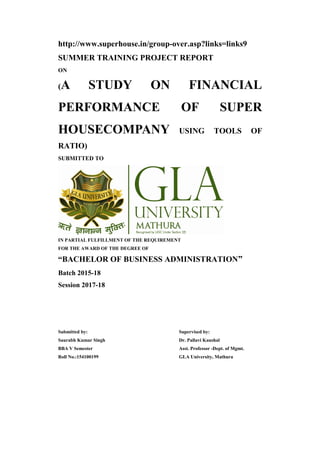 http://www.superhouse.in/group-over.asp?links=links9
SUMMER TRAINING PROJECT REPORT
ON
(A STUDY ON FINANCIAL
PERFORMANCE OF SUPER
HOUSECOMPANY USING TOOLS OF
RATIO)
SUBMITTED TO
IN PARTIAL FULFILLMENT OF THE REQUIREMENT
FOR THE AWARD OF THE DEGREE OF
“BACHELOR OF BUSINESS ADMINISTRATION”
Batch 2015-18
Session 2017-18
Submitted by:
Saurabh Kumar Singh
BBA V Semester
Roll No.:154100199
Supervised by:
Dr. Pallavi Kaushal
Asst. Professor -Dept. of Mgmt.
GLA University, Mathura
 