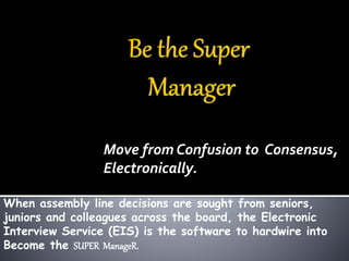Move from Confusion to Consensus, 
Electronically. 
When assembly line decisions are sought from seniors, 
juniors and colleagues across the board, the Electronic 
Interview Service (EIS) is the software to hardwire into 
Become the SUPER ManageR. 
 