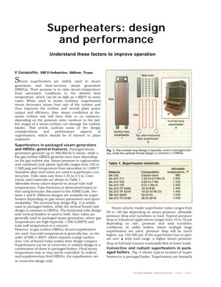 Superheaters: design
                       and performance
                      Understand these factors to improve operation


V Ganapathy, ABCO Industries, Abilene, Texas

Steam     superheaters are widely used in steam
generators and heat-recovery steam generators
(HRSGs). Their purpose is to raise steam temperature
from saturation conditions to the desired final
temperature, which can be as high as 1,000°F in some
cases. When used in steam turbines, superheated
steam decreases steam heat rate of the turbine and
thus improves the turbine and overall plant power
output and efficiency. Also, steam conditions at the
steam turbine exit will have little or no moisture,
depending on the pressure ratio; moisture in the last
few stages of a steam turbine can damage the turbine
blades. This article outlines some of the design
considerations     and   performance    aspects    of
superheaters, which should be of interest to plant
engineers.
Superheaters in packaged steam generators
and HRSGs- general features. Packaged steam
generators generate up to 300,000 lb/h steam, while a
few gas turbine HRSGs generate even more depending
on the gas turbine size. Steam pressure in cogeneration
and combined cycle plants typically ranges from 150 to
1,500 psig and temperature from saturation to 1,000°F
Seamless alloy steel tubes are used in superheater con-
struction. Tube sizes vary from 1.25 to 2.5 in. Com-
monly used materials are shown in Table 1.
Allowable stress values depend on actual tube wall
temperatures. Tube thickness is determined based on
this using formulae discussed in the ASME Code, Sec-
tions 1 and 8. Different designs are available for super-
heaters depending on gas/steam parameters and space
availability. The inverted loop design (Fig. 1) is widely
used in packaged boilers, while the vertical finned tube       Steam velocity inside superheater tubes ranges from
design is common in HRSGs. The horizontal tube design       50 to 140 fps depending on steam pressure, allowable
with vertical headers is used in both. Bare tubes are       pressure drop and turndown in load. Typical pressure
generally used in packaged steam generators, where gas      drop in industrial applications ranges from 10 to 70 psi
temperatures are high (typically 1,500-2,200°F) and         depending on size, pressure and load turndown
tube wall temperature is a concern.                         conditions. In utility boilers, where multiple stage
However, in gas turbine HRSGs, finned superheaters          superheaters are used, pressure drop will be much
are used. Gas inlet temperature is generally low, on the    higher, say 150-200 psi. If the superheater has to oper-
order of 900-1,400'F, which requires a large surface        ate over a wide load range, a higher steam pressure
area. Use of finned tubes makes their design compact.
                                                            drop at full load ensures reasonable flow at lower loads.
Superheaters can be of convective or radiant design or a
combination of these in packaged boilers. Final steam       Convective and radiant superheaters in pack-
temperature may or may not be controlled. In unfired        aged boilers. Fig. 2 shows typical location of super-
and supplementary fired HRSGs, the superheaters are         heaters in a packaged boiler. Superheaters are basixally
or convective design only.


                                                                             HYDROCARBON   PROCESSING   /JULY   2001
                                                                                                                   4
 