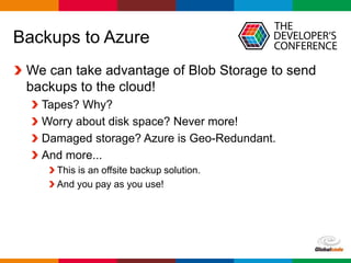Globalcode – Open4education
Backups to Azure
We can take advantage of Blob Storage to send
backups to the cloud!
Tapes? Why?
Worry about disk space? Never more!
Damaged storage? Azure is Geo-Redundant.
And more...
This is an offsite backup solution.
And you pay as you use!
 