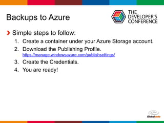 Globalcode – Open4education
Backups to Azure
Simple steps to follow:
1. Create a container under your Azure Storage account.
2. Download the Publishing Profile.
https://manage.windowsazure.com/publishsettings/
3. Create the Credentials.
4. You are ready!
 