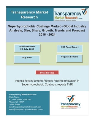 Transparency Market
Research
Superhydrophobic Coatings Market - Global Industry
Analysis, Size, Share, Growth, Trends and Forecast
2016 - 2024
Intense Rivalry among Players Fueling Innovation in
Superhydrophobic Coatings, reports TMR
Transparency Market Research
State Tower,
90, State Street, Suite 700.
Albany, NY 12207
United States
www.transparencymarketresearch.com
sales@transparencymarketresearch.com
Press Release
Request SampleBuy Now
Published Date
22-July-2016
138 Page Report
 