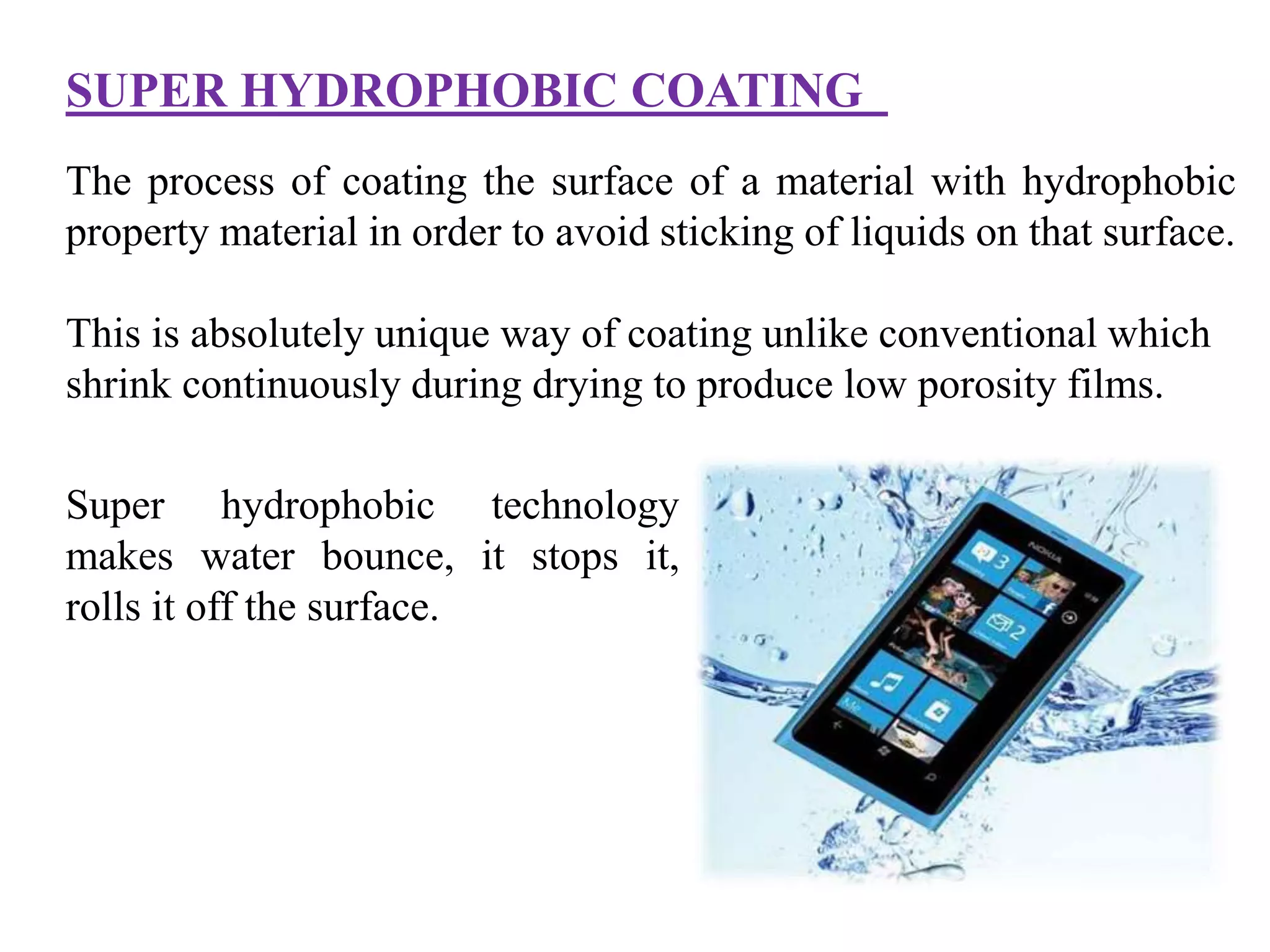 SUPER HYDROPHOBIC COATING
Super hydrophobic technology
makes water bounce, it stops it,
rolls it off the surface.
The process of coating the surface of a material with hydrophobic
property material in order to avoid sticking of liquids on that surface.
This is absolutely unique way of coating unlike conventional which
shrink continuously during drying to produce low porosity films.
 