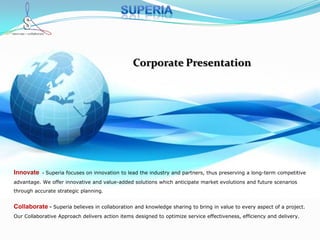 Superia  Corporate Presentation Innovate  - Superia focuses on innovation to lead the industry and partners, thus preserving a long-term competitive advantage. We offer innovative and value-added solutions which anticipate market evolutions and future scenarios through accurate strategic planning.  Collaborate- Superia believes in collaboration and knowledge sharing to bring in value to every aspect of a project. Our Collaborative Approach delivers action items designed to optimize service effectiveness, efficiency and delivery.  