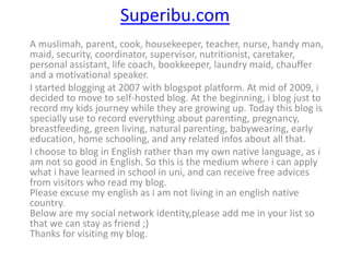 Superibu.com
A muslimah, parent, cook, housekeeper, teacher, nurse, handy man,
maid, security, coordinator, supervisor, nutritionist, caretaker,
personal assistant, life coach, bookkeeper, laundry maid, chauffer
and a motivational speaker.
I started blogging at 2007 with blogspot platform. At mid of 2009, i
decided to move to self-hosted blog. At the beginning, i blog just to
record my kids journey while they are growing up. Today this blog is
specially use to record everything about parenting, pregnancy,
breastfeeding, green living, natural parenting, babywearing, early
education, home schooling, and any related infos about all that.
I choose to blog in English rather than my own native language, as i
am not so good in English. So this is the medium where i can apply
what i have learned in school in uni, and can receive free advices
from visitors who read my blog.
Please excuse my english as i am not living in an english native
country.
Below are my social network identity,please add me in your list so
that we can stay as friend ;)
Thanks for visiting my blog.
 