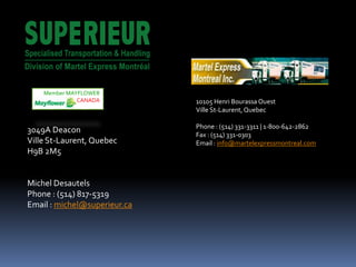 10105 Henri Bourassa Ouest
Ville St-Laurent,Quebec
Phone : (514) 331-3311 | 1-800-642-2862
Fax : (514) 331-0303
Email : info@martelexpressmontreal.com
3049A Deacon
Ville St-Laurent, Quebec
H9B 2M5
Michel Desautels
Phone : (514) 817-5319
Email : michel@superieur.ca
Member MAYFLOWER
CANADA
 