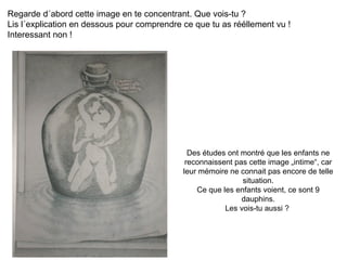 Regarde d´abord cette image en te concentrant. Que vois-tu ?  Lis l´explication en dessous pour comprendre ce que tu as rééllement vu !  Interessant non ! Des études ont montré que les enfants ne reconnaissent pas cette image „intime“, car leur mémoire ne connait pas encore de telle situation. Ce que les enfants voient, ce sont 9 dauphins. Les vois-tu aussi ?  