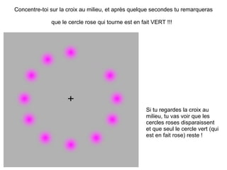 Concentre-toi sur la croix au milieu, et après quelque secondes tu remarqueras que le cercle rose qui tourne est en fait VERT !!!   Si tu regardes la croix au milieu, tu vas voir que les cercles roses disparaissent et que seul le cercle vert (qui est en fait rose) reste ! 
