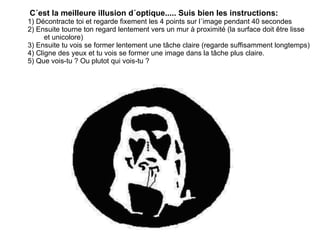          C´est la meilleure illusion d´optique..... Suis bien les instructions:          1) Décontracte toi et regarde fixement les 4 points sur l´image pendant 40 secondes          2) Ensuite tourne ton regard lentement vers un mur à proximité (la surface doit être lisse  et unicolore)    3) Ensuite tu vois se former lentement une tâche claire (regarde suffisamment longtemps)      4) Cligne des yeux et tu vois se former une image dans la tâche plus claire.          5) Que vois-tu ? Ou plutot qui vois-tu ?  