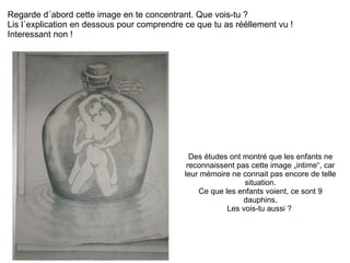 Regarde d´abord cette image en te concentrant. Que vois-tu ?  Lis l´explication en dessous pour comprendre ce que tu as rééllement vu !  Interessant non ! Des études ont montré que les enfants ne reconnaissent pas cette image „intime“, car leur mémoire ne connait pas encore de telle situation. Ce que les enfants voient, ce sont 9 dauphins. Les vois-tu aussi ?  
