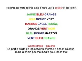Regarde ces mots colorés et dis à haute voix la  couleur  et pas le mot JAUNE   BLEU   ORANGE NOIR   ROUGE  VERT MARRON   JAUNE   ROUGE ORANGE  VERT   NOIR BLEU   ROUGE  MARRON VERT   BLEU   ORANGE Conflit droite – gauche La partie droite de ton cerveau cherche à dire la couleur,  mais la partie gauche insiste pour lire le mot 