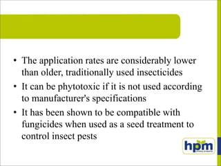 • The application rates are considerably lower
than older, traditionally used insecticides
• It can be phytotoxic if it is not used according
to manufacturer's specifications
• It has been shown to be compatible with
fungicides when used as a seed treatment to
control insect pests
 