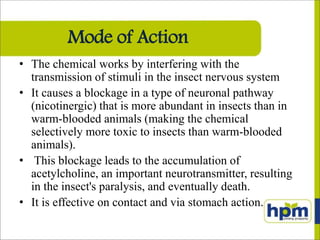 Mode of Action
• The chemical works by interfering with the
transmission of stimuli in the insect nervous system
• It causes a blockage in a type of neuronal pathway
(nicotinergic) that is more abundant in insects than in
warm-blooded animals (making the chemical
selectively more toxic to insects than warm-blooded
animals).
• This blockage leads to the accumulation of
acetylcholine, an important neurotransmitter, resulting
in the insect's paralysis, and eventually death.
• It is effective on contact and via stomach action.
 