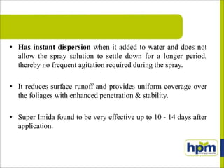 • Has instant dispersion when it added to water and does not
allow the spray solution to settle down for a longer period,
thereby no frequent agitation required during the spray.
• It reduces surface runoff and provides uniform coverage over
the foliages with enhanced penetration & stability.
• Super Imida found to be very effective up to 10 - 14 days after
application.
 