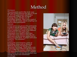 Method Participants The participants used in this study were men and women between the ages of 18 and 25. All of the participants attend Mesa Community College, they all attend morning classes, and they are all Psychology students. There were a total of 20 men and 20 women. Quota sampling was used to collect participants. Materials A brief survey was given to the participants in order to test the hypothesis. An nominal scale was used to make measurements. The survey consisted of a series of ten different motivations for video game play. Participants were asked to select their gender then were asked to select the one motivation out the ten that applied best to them as an individual. A sample motivation would be: “For relaxation”.  Procedure Participants were found in a series of Psychology classes such as: Research Methods, Forensic Psychology, and Abnormal Psychology. These classes were all morning classes between the times of 8 AM to 12 PM. The teacher, of these classes, was asked permission to have her students take a survey at a set time during their class and the surveys were distributed accordingly.  