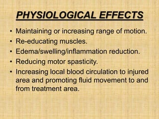 PHYSIOLOGICAL EFFECTS
• Maintaining or increasing range of motion.
• Re-educating muscles.
• Edema/swelling/inflammation reduction.
• Reducing motor spasticity.
• Increasing local blood circulation to injured
area and promoting fluid movement to and
from treatment area.
 