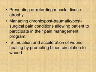 • Preventing or retarding muscle disuse
atrophy.
• Managing chronic/post-traumatic/post-
surgical pain conditions allowing patient to
participate in their pain management
program.
• Stimulation and acceleration of wound
healing by promoting blood circulation to
wound.
 