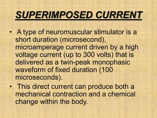 SUPERIMPOSED CURRENT
• A type of neuromuscular stimulator is a
short duration (microsecond),
microamperage current driven by a high
voltage current (up to 300 volts) that is
delivered as a twin-peak monophasic
waveform of fixed duration (100
microseconds).
• This direct current can produce both a
mechanical contraction and a chemical
change within the body.
 