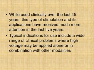 • While used clinically over the last 45
years, this type of stimulation and its
applications have received much more
attention in the last five years.
• Typical indications for use include a wide
range of clinical problems where high
voltage may be applied alone or in
combination with other modalities
 