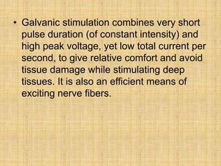 • Galvanic stimulation combines very short
pulse duration (of constant intensity) and
high peak voltage, yet low total current per
second, to give relative comfort and avoid
tissue damage while stimulating deep
tissues. It is also an efficient means of
exciting nerve fibers.
 