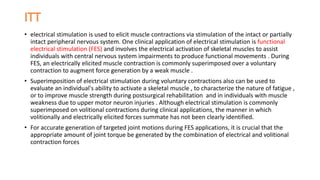 • electrical stimulation is used to elicit muscle contractions via stimulation of the intact or partially
intact peripheral nervous system. One clinical application of electrical stimulation is functional
electrical stimulation (FES) and involves the electrical activation of skeletal muscles to assist
individuals with central nervous system impairments to produce functional movements . During
FES, an electrically elicited muscle contraction is commonly superimposed over a voluntary
contraction to augment force generation by a weak muscle .
• Superimposition of electrical stimulation during voluntary contractions also can be used to
evaluate an individual's ability to activate a skeletal muscle , to characterize the nature of fatigue ,
or to improve muscle strength during postsurgical rehabilitation and in individuals with muscle
weakness due to upper motor neuron injuries . Although electrical stimulation is commonly
superimposed on volitional contractions during clinical applications, the manner in which
volitionally and electrically elicited forces summate has not been clearly identified.
• For accurate generation of targeted joint motions during FES applications, it is crucial that the
appropriate amount of joint torque be generated by the combination of electrical and volitional
contraction forces
 