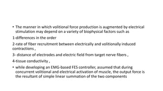 • The manner in which volitional force production is augmented by electrical
stimulation may depend on a variety of biophysical factors such as
1-differences in the order
2-rate of fiber recruitment between electrically and volitionally induced
contractions ,
3- distance of electrodes and electric field from target nerve fibers ,
4-tissue conductivity ,
• while developing an EMG-based FES controller, assumed that during
concurrent volitional and electrical activation of muscle, the output force is
the resultant of simple linear summation of the two components
 
