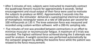 • After 5 minutes of rest, subjects were instructed to maximally contract
the quadriceps femoris muscle for approximately 4 seconds. Verbal
encouragement and visual output of their force were used to motivate
the subjects to produce an MVIC. Approximately 3 seconds into the
contraction, the stimulator delivered a supramaximal electrical stimulus
of monophasic rectangular waves at a rate of 100 pulses per second for
100 milliseconds at 135 V. The knee extension force was measured and
recorded using custom-written software with a 200-Hz sampling rate.
• Five minutes of rest was provided between contractions in an effort to
minimize muscular or neuromuscular fatigue. A maximum of 3 trials was
recorded. The highest volitional force achieved during the 3 attempts was
used for analysis. A weight correction was performed automatically by
the computer program by adding the baseline force while the patient was
relaxed to the force measurement.
 