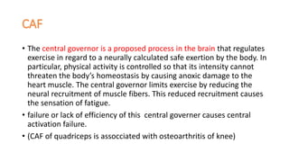 • The central governor is a proposed process in the brain that regulates
exercise in regard to a neurally calculated safe exertion by the body. In
particular, physical activity is controlled so that its intensity cannot
threaten the body’s homeostasis by causing anoxic damage to the
heart muscle. The central governor limits exercise by reducing the
neural recruitment of muscle fibers. This reduced recruitment causes
the sensation of fatigue.
• failure or lack of efficiency of this central governer causes central
activation failure.
• (CAF of quadriceps is assocciated with osteoarthritis of knee)
 